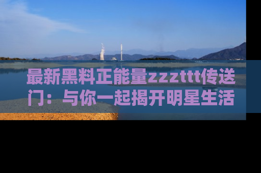 最新黑料正能量zzzttt传送门:与你一起揭开明星生活的神秘地址!