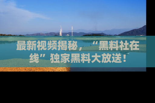 最新视频揭秘,“黑料社在线”独家黑料大放送!