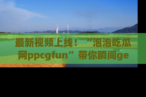 最新视频上线！“泡泡吃瓜网ppcgfun”带你瞬间get吃瓜圈的秘密