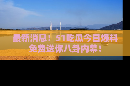 最新消息！51吃瓜今日爆料免费送你八卦内幕！