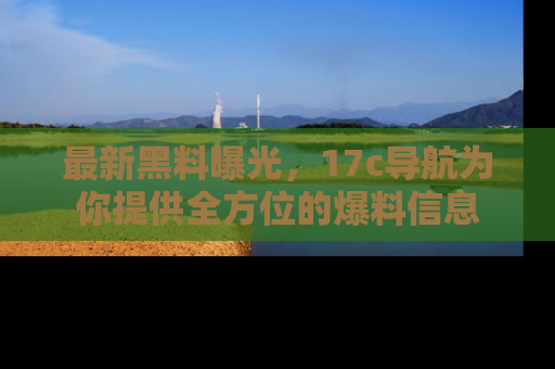 最新黑料曝光,17c导航为你提供全方位的爆料信息
