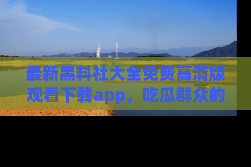 最新黑料社大全免费高清版观看下载app,吃瓜群众的必备神器