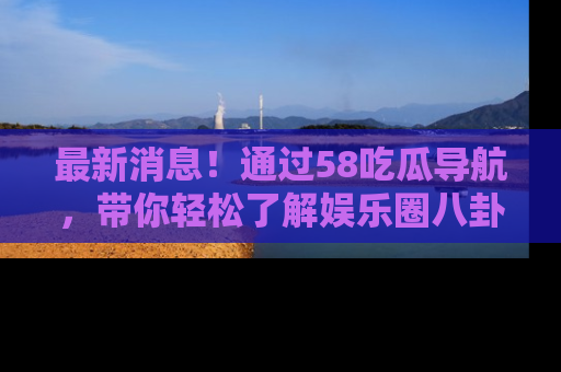 最新消息！通过58吃瓜导航，带你轻松了解娱乐圈八卦动态！