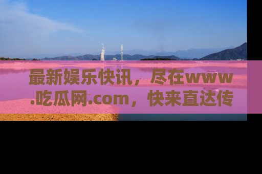 最新娱乐快讯，尽在www.吃瓜网.com，快来直达传送门收获惊喜吧！